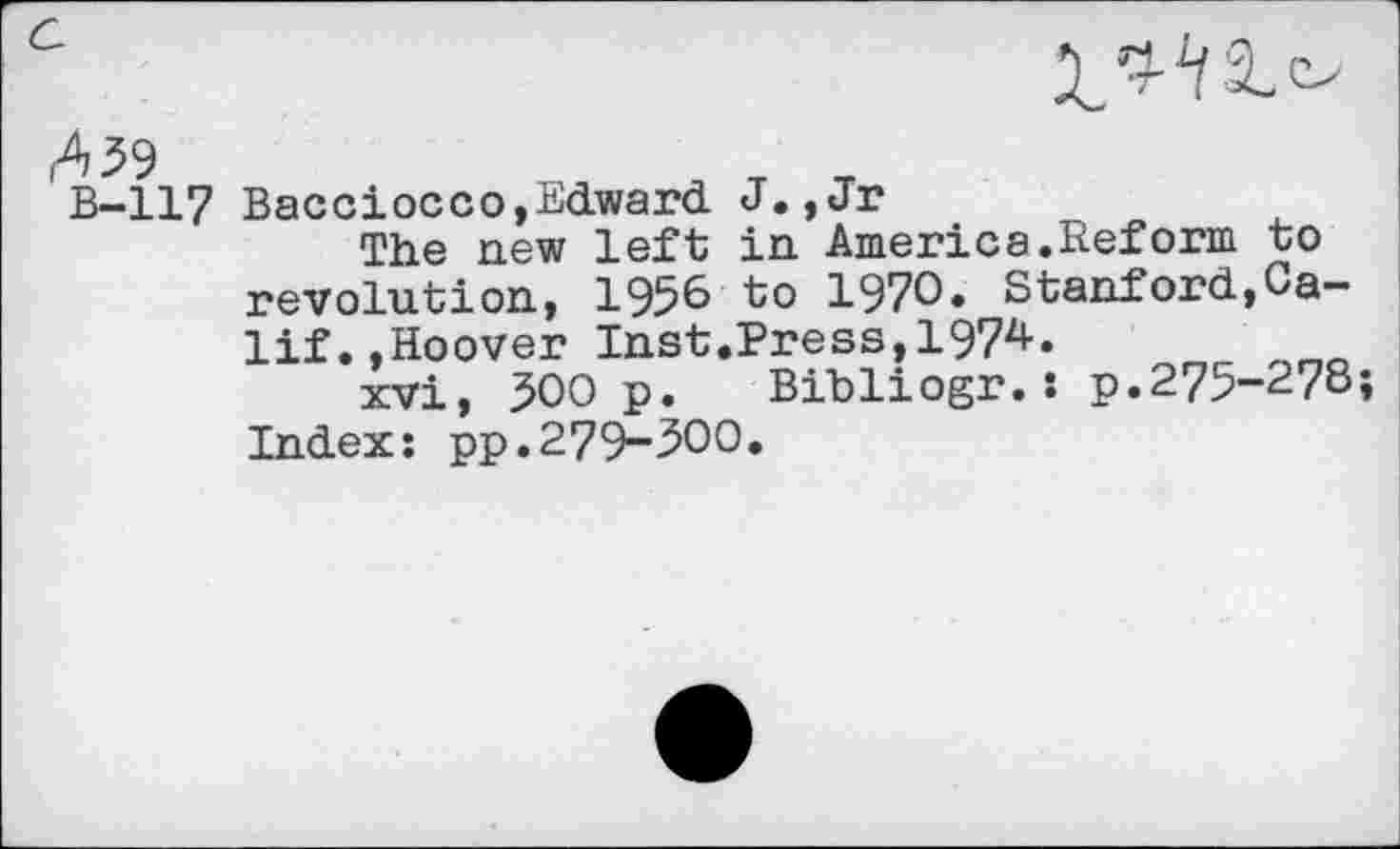 ﻿А 59
в-117
Bacciocco,Edward J.,Jr
The new left in America.Reform to revolution, 195^ to 1970* Stanford,Ca-lif.»Hoover Inst.Press,1974.
xvi, 500 p. Bibliogr.: p.275-278; Index: pp.279-300.